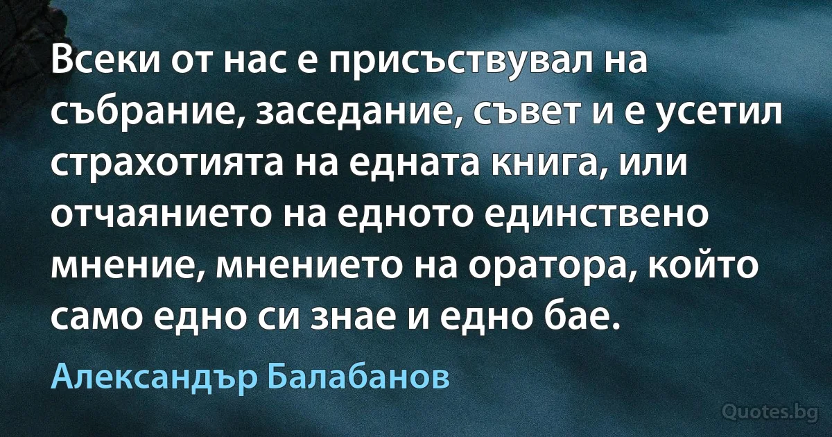 Всеки от нас е присъствувал на събрание, заседание, съвет и е усетил страхотията на едната книга, или отчаянието на едното единствено мнение, мнението на оратора, който само едно си знае и едно бае. (Александър Балабанов)