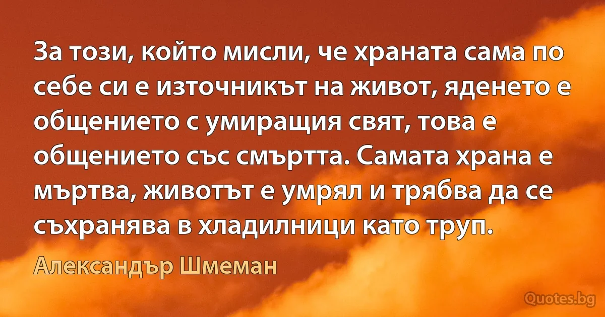 За този, който мисли, че храната сама по себе си е източникът на живот, яденето е общението с умиращия свят, това е общението със смъртта. Самата храна е мъртва, животът е умрял и трябва да се съхранява в хладилници като труп. (Александър Шмеман)