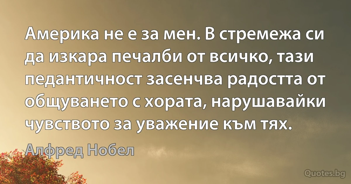 Америка не е за мен. В стремежа си да изкара печалби от всичко, тази педантичност засенчва радостта от общуването с хората, нарушавайки чувството за уважение към тях. (Алфред Нобел)