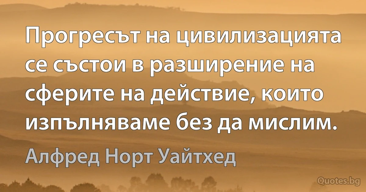 Прогресът на цивилизацията се състои в разширение на сферите на действие, които изпълняваме без да мислим. (Алфред Норт Уайтхед)