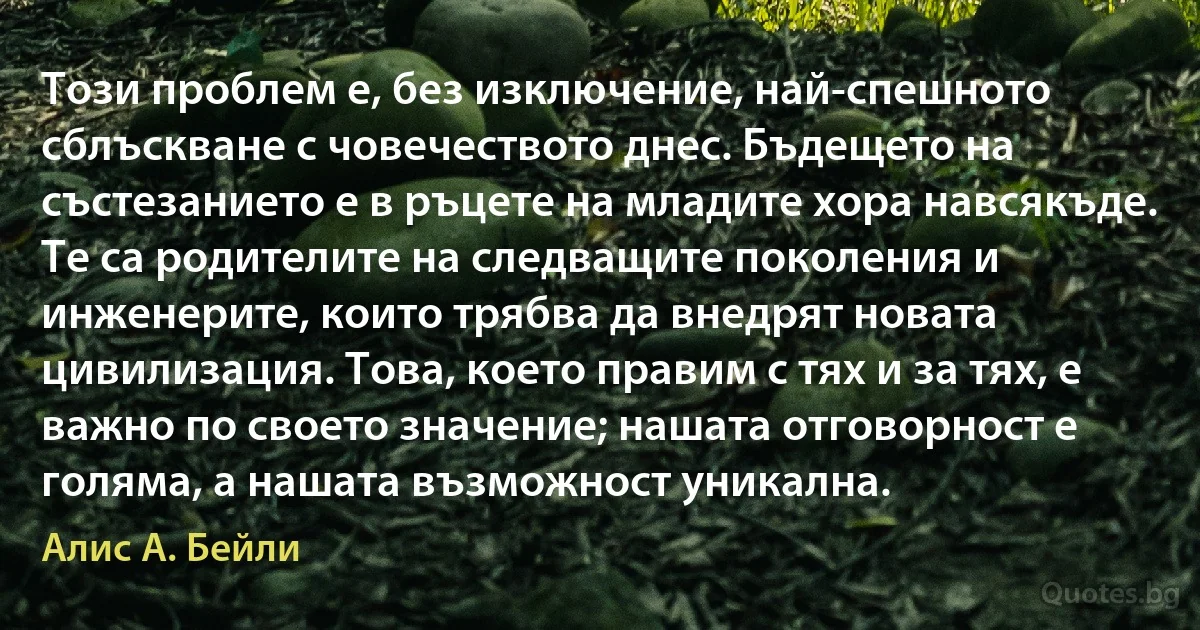 Този проблем е, без изключение, най-спешното сблъскване с човечеството днес. Бъдещето на състезанието е в ръцете на младите хора навсякъде. Те са родителите на следващите поколения и инженерите, които трябва да внедрят новата цивилизация. Това, което правим с тях и за тях, е важно по своето значение; нашата отговорност е голяма, а нашата възможност уникална. (Алис А. Бейли)