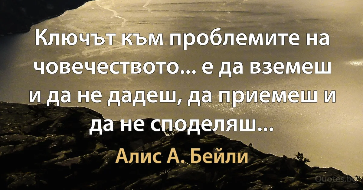 Ключът към проблемите на човечеството... е да вземеш и да не дадеш, да приемеш и да не споделяш... (Алис А. Бейли)