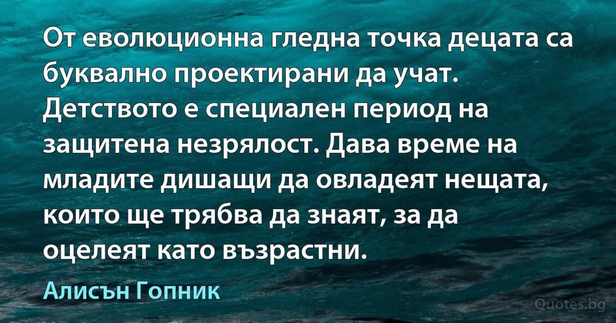 От еволюционна гледна точка децата са буквално проектирани да учат. Детството е специален период на защитена незрялост. Дава време на младите дишащи да овладеят нещата, които ще трябва да знаят, за да оцелеят като възрастни. (Алисън Гопник)