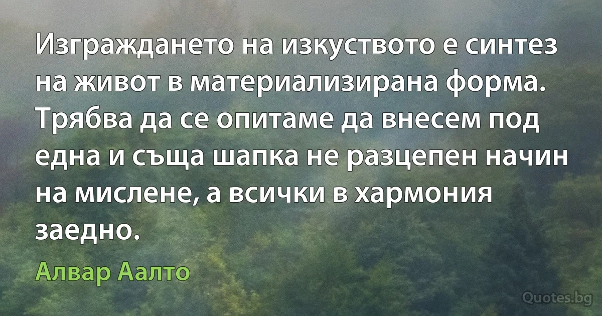 Изграждането на изкуството е синтез на живот в материализирана форма. Трябва да се опитаме да внесем под една и съща шапка не разцепен начин на мислене, а всички в хармония заедно. (Алвар Аалто)