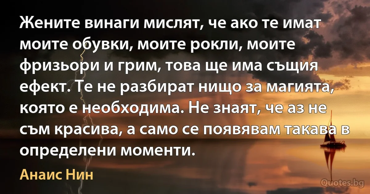 Жените винаги мислят, че ако те имат моите обувки, моите рокли, моите фризьори и грим, това ще има същия ефект. Те не разбират нищо за магията, която е необходима. Не знаят, че аз не съм красива, а само се появявам такава в определени моменти. (Анаис Нин)