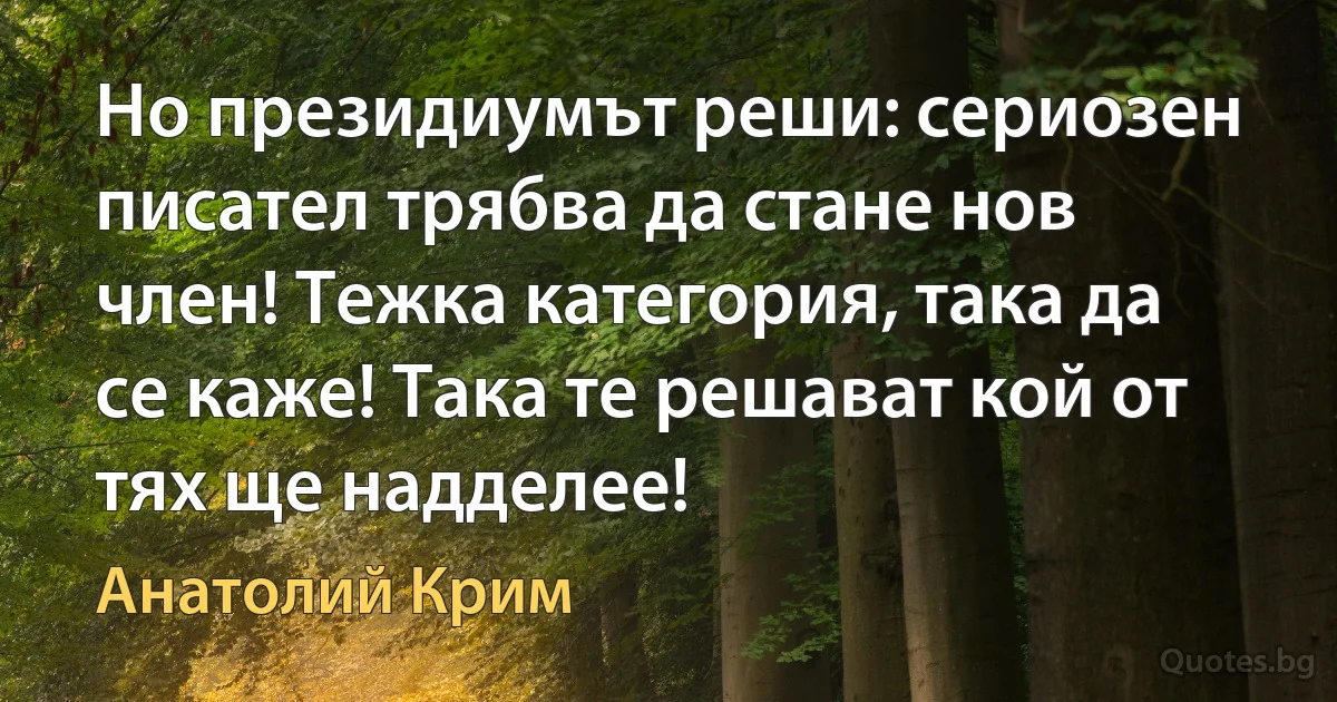 Но президиумът реши: сериозен писател трябва да стане нов член! Тежка категория, така да се каже! Така те решават кой от тях ще надделее! (Анатолий Крим)