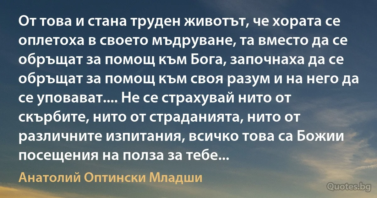 От това и стана труден животът, че хората се оплетоха в своето мъдруване, та вместо да се обръщат за помощ към Бога, започнаха да се обръщат за помощ към своя разум и на него да се уповават.... Не се страхувай нито от скърбите, нито от страданията, нито от различните изпитания, всичко това са Божии посещения на полза за тебе... (Анатолий Оптински Младши)