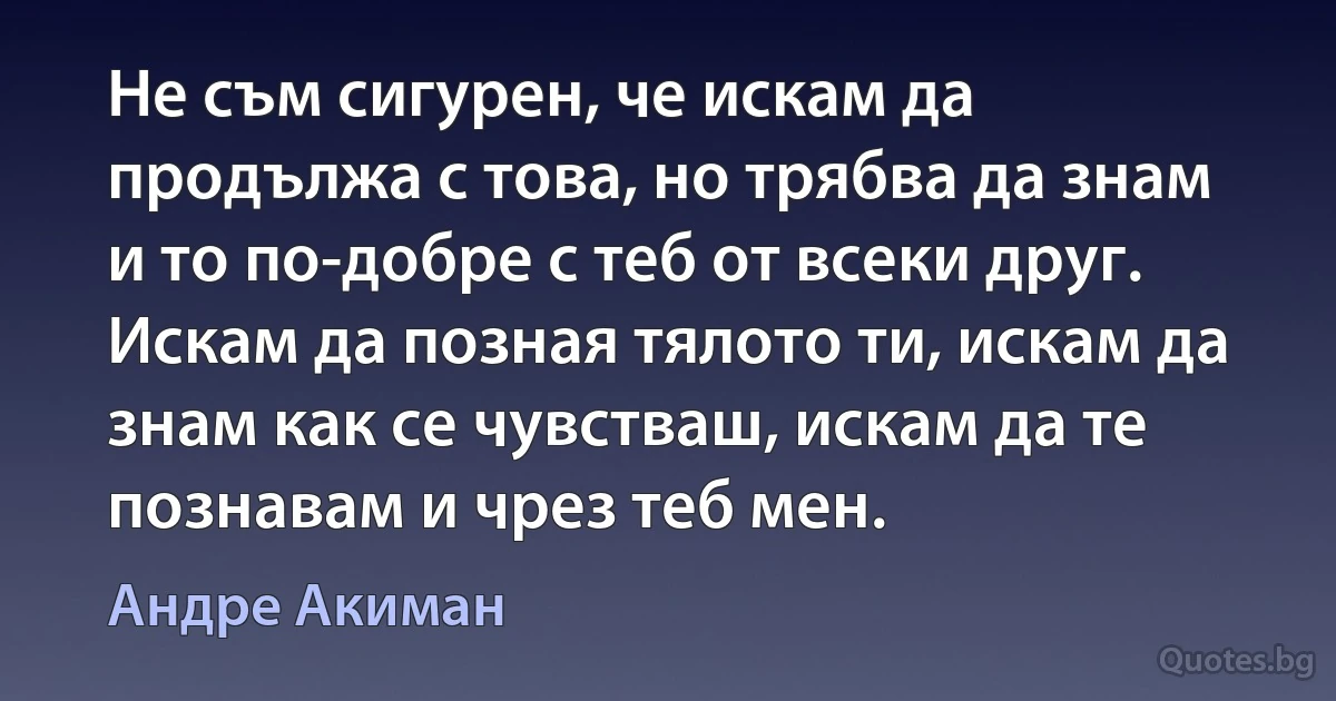 Не съм сигурен, че искам да продължа с това, но трябва да знам и то по-добре с теб от всеки друг. Искам да позная тялото ти, искам да знам как се чувстваш, искам да те познавам и чрез теб мен. (Андре Акиман)