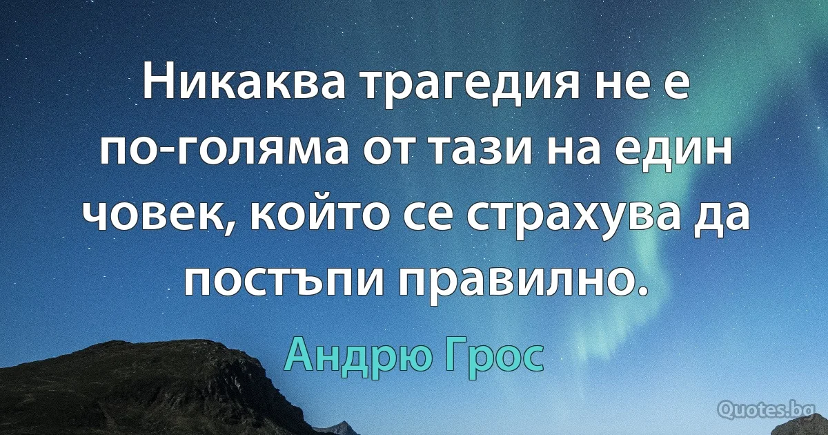 Никаква трагедия не е по-голяма от тази на един човек, който се страхува да постъпи правилно. (Андрю Грос)