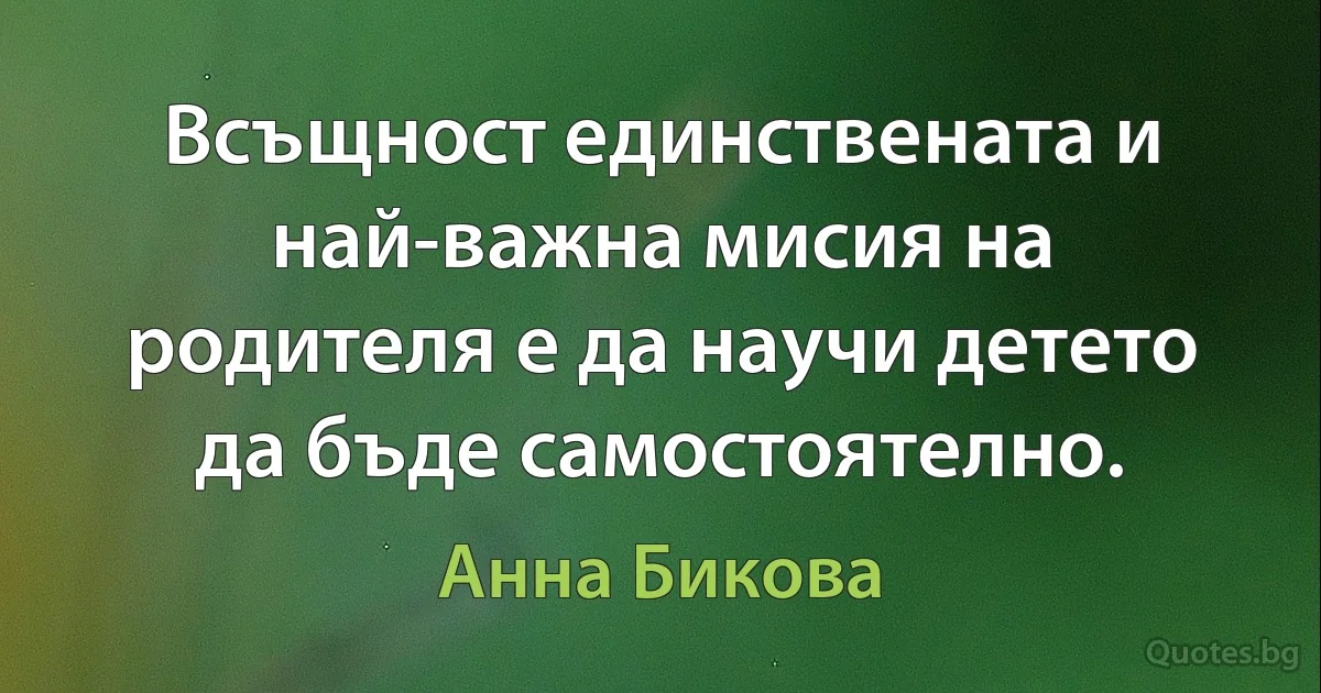 Всъщност единствената и най-важна мисия на родителя е да научи детето да бъде самостоятелно. (Анна Бикова)