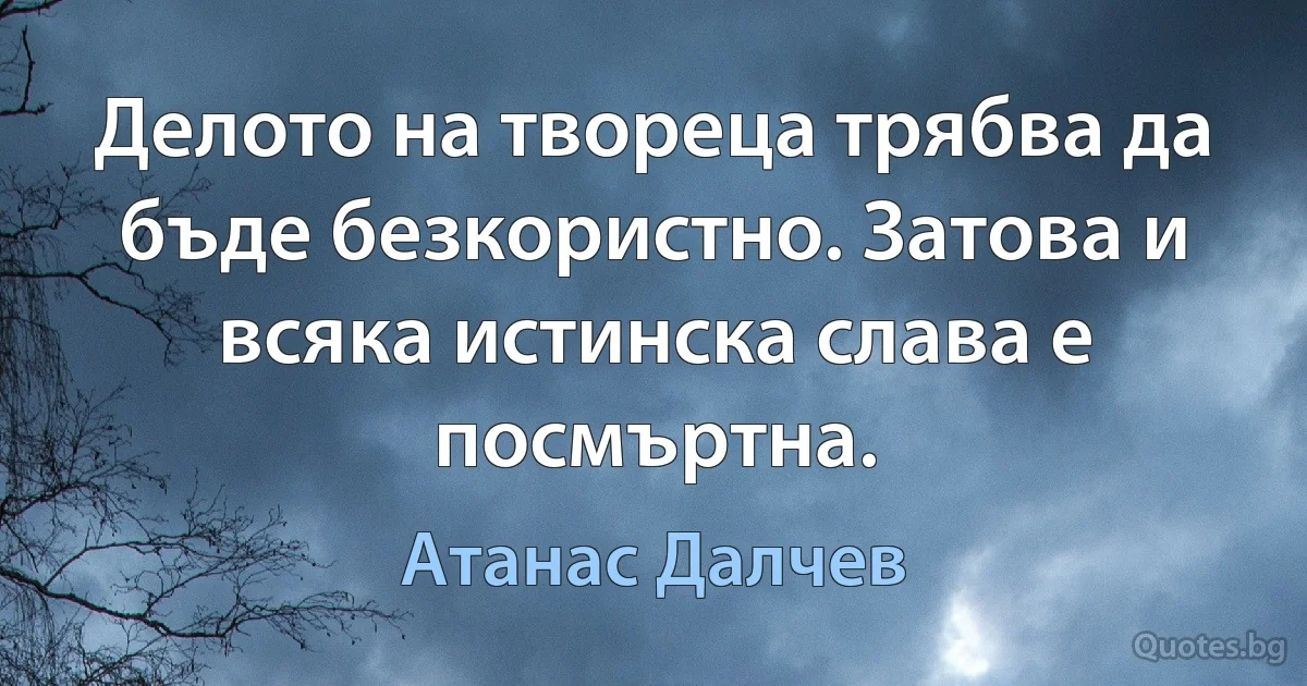 Делото на твореца трябва да бъде безкористно. Затова и всяка истинска слава е посмъртна. (Атанас Далчев)