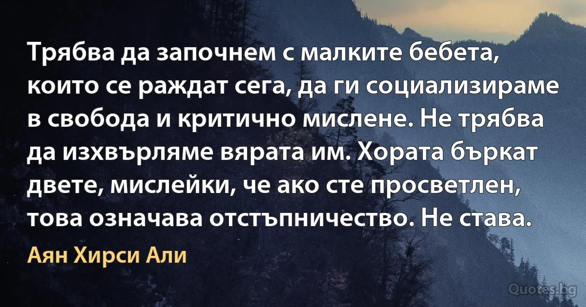 Трябва да започнем с малките бебета, които се раждат сега, да ги социализираме в свобода и критично мислене. Не трябва да изхвърляме вярата им. Хората бъркат двете, мислейки, че ако сте просветлен, това означава отстъпничество. Не става. (Аян Хирси Али)