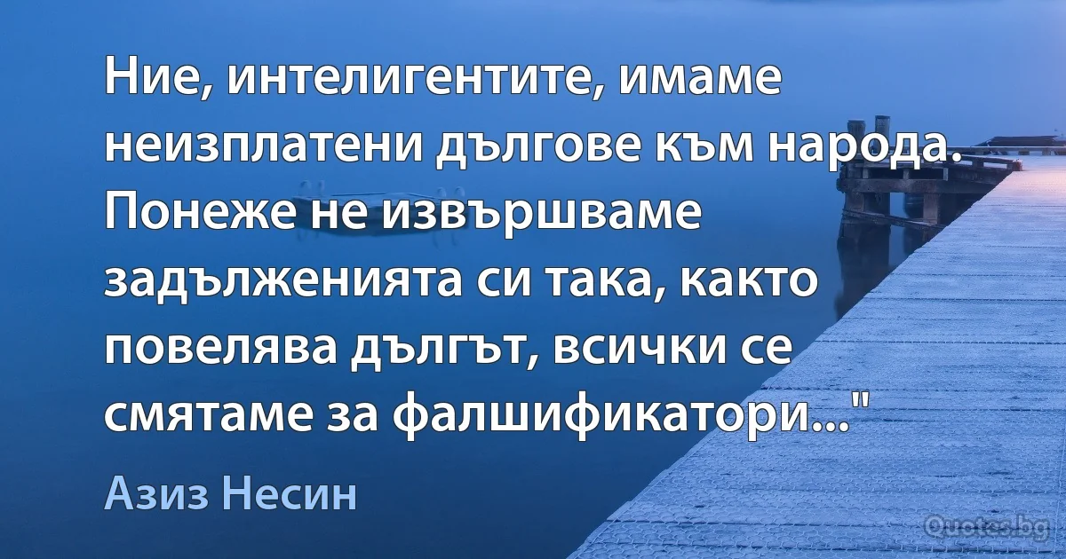 Ние, интелигентите, имаме неизплатени дългове към народа. Понеже не извършваме задълженията си така, както повелява дългът, всички се смятаме за фалшификатори..." (Азиз Несин)