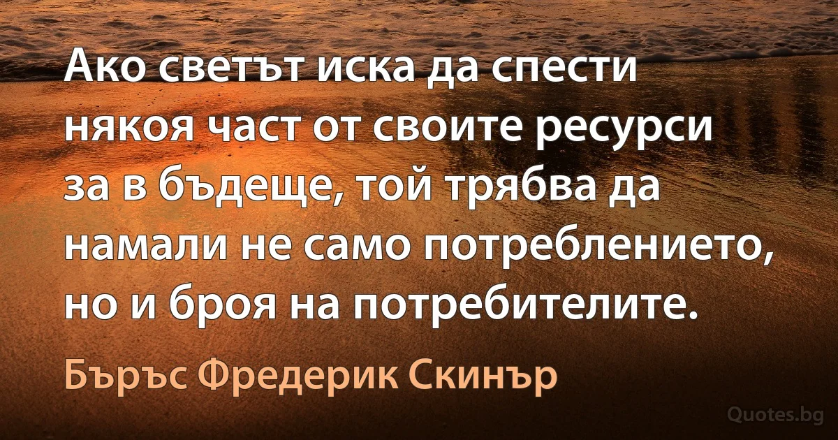 Ако светът иска да спести някоя част от своите ресурси за в бъдеще, той трябва да намали не само потреблението, но и броя на потребителите. (Бъръс Фредерик Скинър)