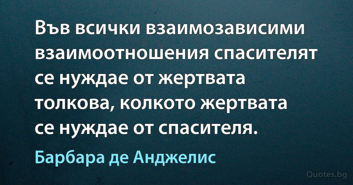 Във всички взаимозависими взаимоотношения спасителят се нуждае от жертвата толкова, колкото жертвата се нуждае от спасителя. (Барбара де Анджелис)