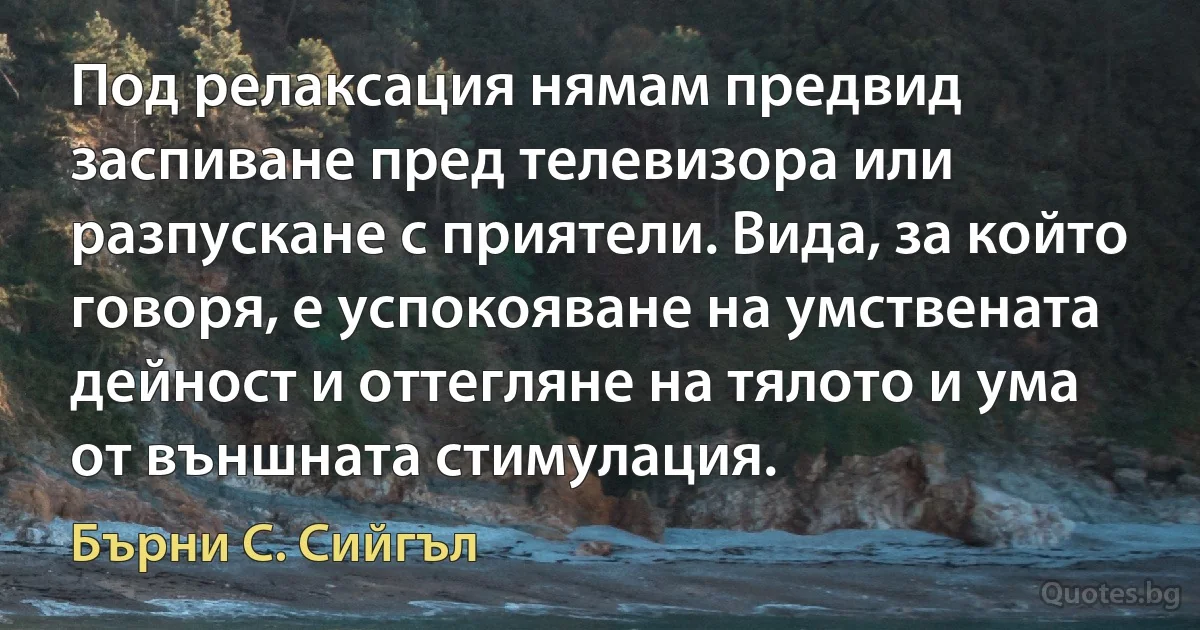 Под релаксация нямам предвид заспиване пред телевизора или разпускане с приятели. Вида, за който говоря, е успокояване на умствената дейност и оттегляне на тялото и ума от външната стимулация. (Бърни С. Сийгъл)