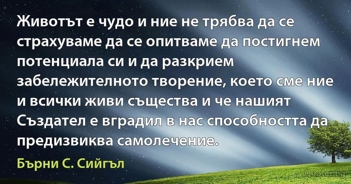 Животът е чудо и ние не трябва да се страхуваме да се опитваме да постигнем потенциала си и да разкрием забележителното творение, което сме ние и всички живи същества и че нашият Създател е вградил в нас способността да предизвиква самолечение. (Бърни С. Сийгъл)