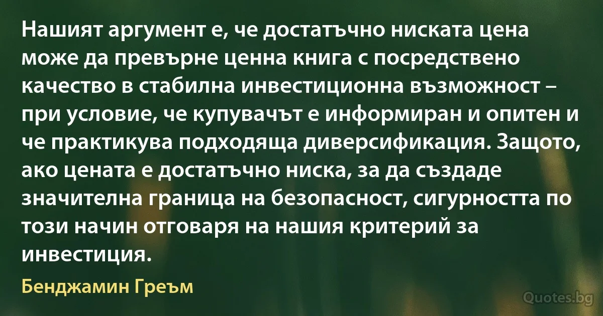 Нашият аргумент е, че достатъчно ниската цена може да превърне ценна книга с посредствено качество в стабилна инвестиционна възможност – при условие, че купувачът е информиран и опитен и че практикува подходяща диверсификация. Защото, ако цената е достатъчно ниска, за да създаде значителна граница на безопасност, сигурността по този начин отговаря на нашия критерий за инвестиция. (Бенджамин Греъм)