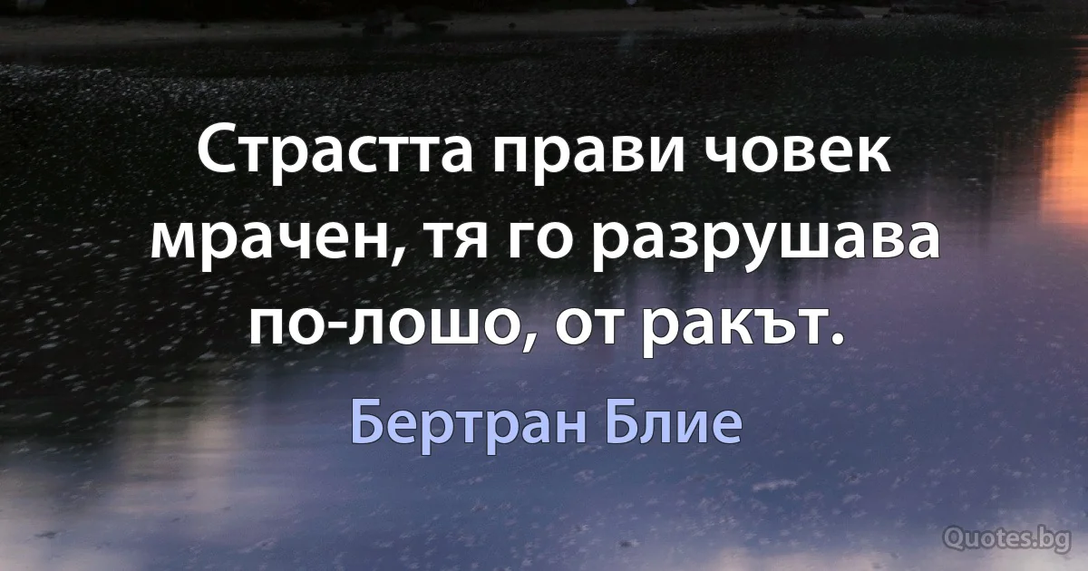 Страстта прави човек мрачен, тя го разрушава по-лошо, от ракът. (Бертран Блие)