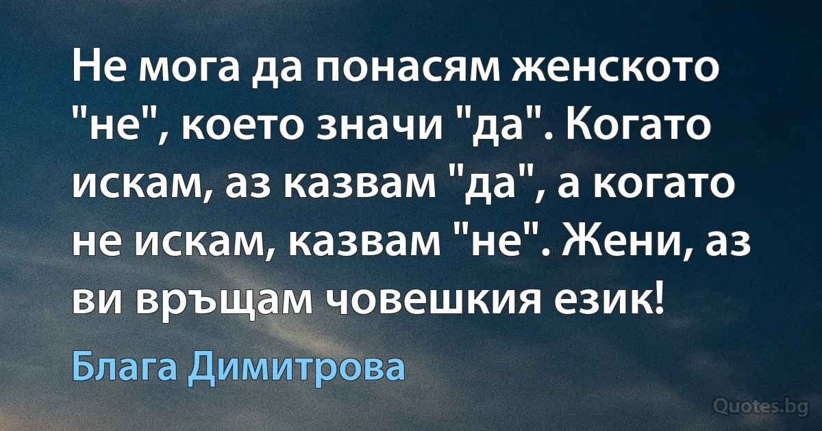 Не мога да понасям женското "не", което значи "да". Когато искам, аз казвам "да", а когато не искам, казвам "не". Жени, аз ви връщам човешкия език! (Блага Димитрова)