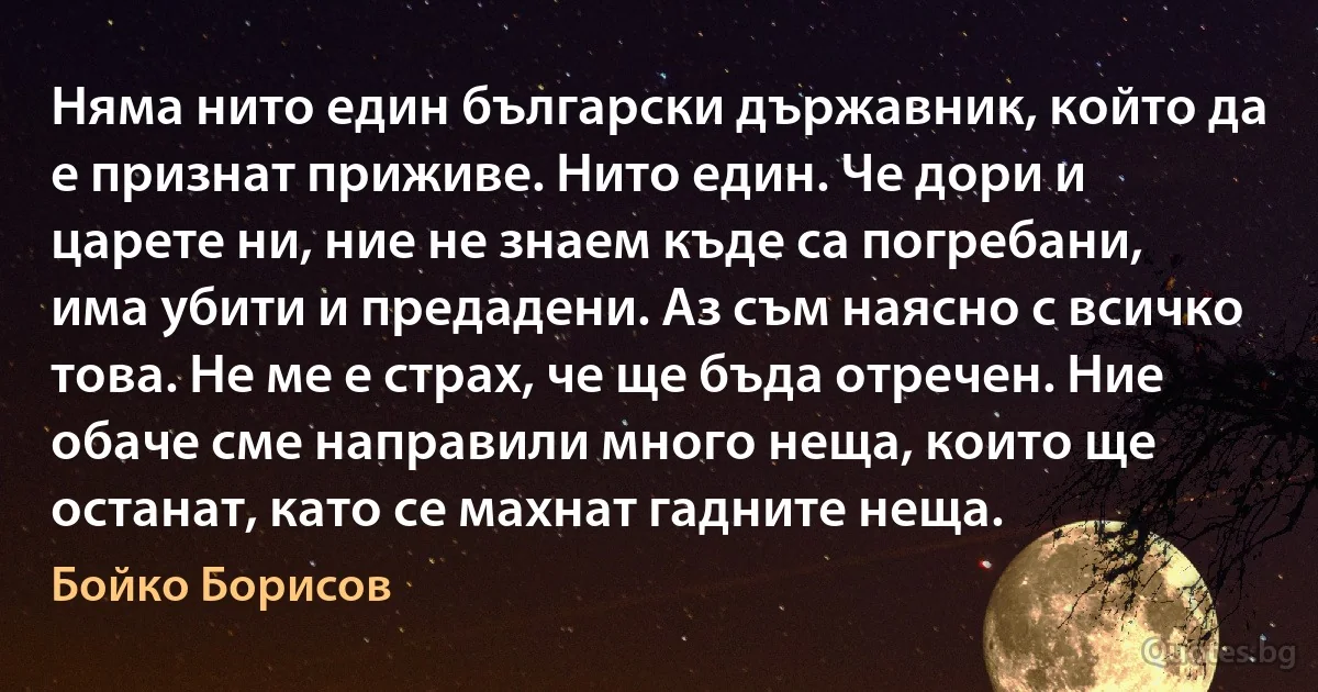 Няма нито един български държавник, който да е признат приживе. Нито един. Че дори и царете ни, ние не знаем къде са погребани, има убити и предадени. Аз съм наясно с всичко това. Не ме е страх, че ще бъда отречен. Ние обаче сме направили много неща, които ще останат, като се махнат гадните неща. (Бойко Борисов)