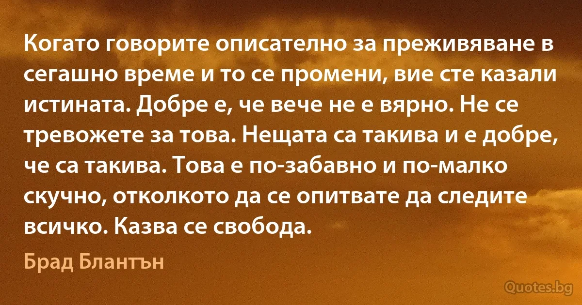 Когато говорите описателно за преживяване в сегашно време и то се промени, вие сте казали истината. Добре е, че вече не е вярно. Не се тревожете за това. Нещата са такива и е добре, че са такива. Това е по-забавно и по-малко скучно, отколкото да се опитвате да следите всичко. Казва се свобода. (Брад Блантън)