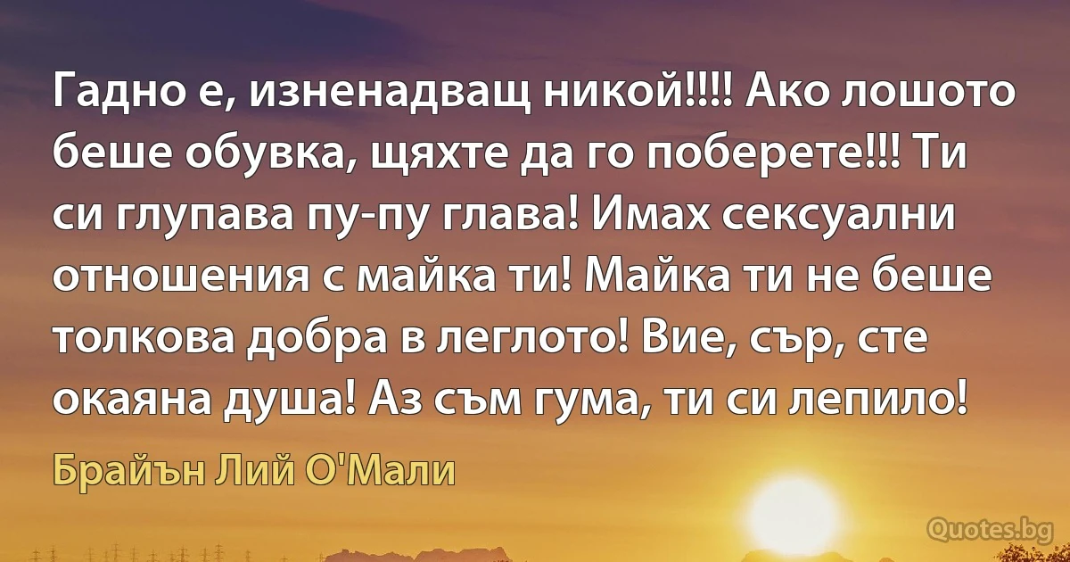 Гадно е, изненадващ никой!!!! Ако лошото беше обувка, щяхте да го поберете!!! Ти си глупава пу-пу глава! Имах сексуални отношения с майка ти! Майка ти не беше толкова добра в леглото! Вие, сър, сте окаяна душа! Аз съм гума, ти си лепило! (Брайън Лий О'Мали)