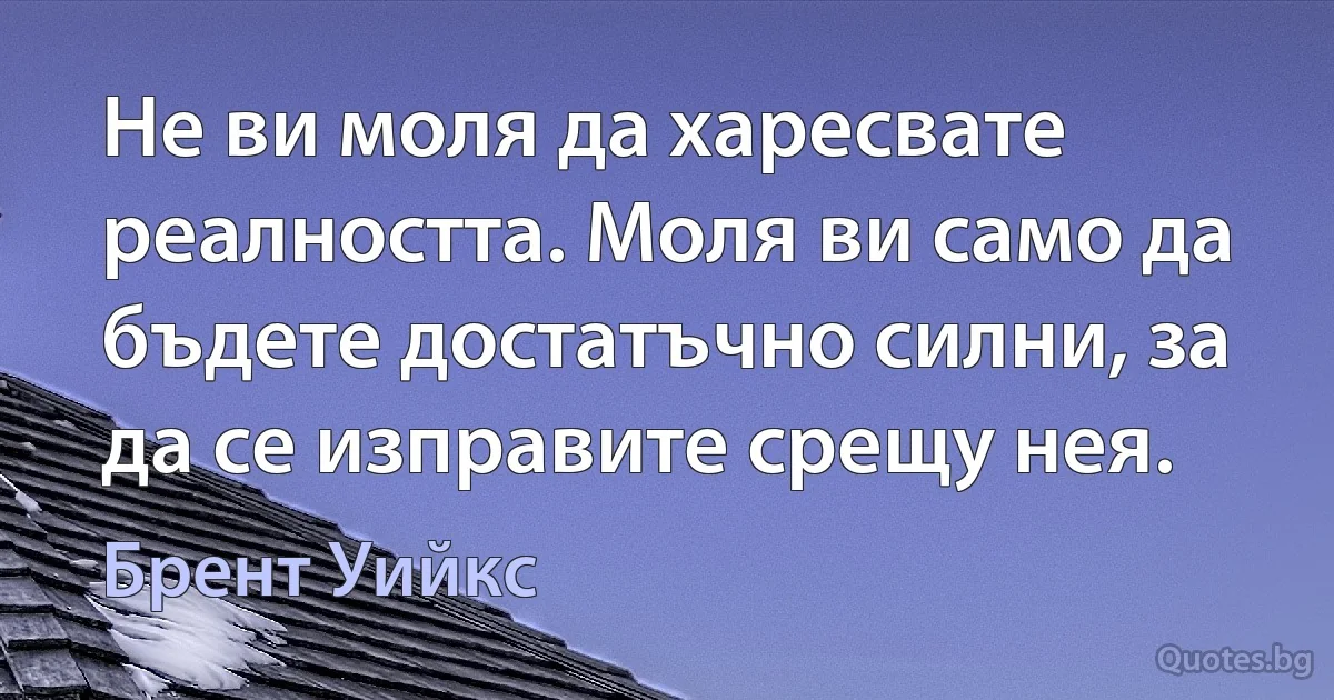 Не ви моля да харесвате реалността. Моля ви само да бъдете достатъчно силни, за да се изправите срещу нея. (Брент Уийкс)