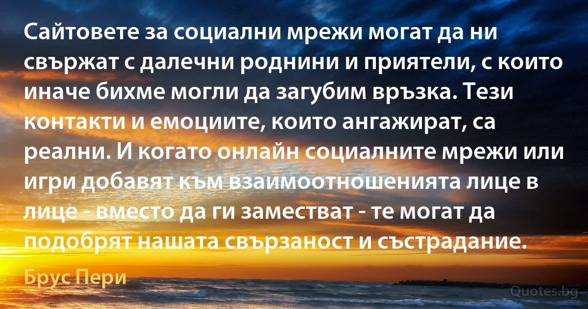 Сайтовете за социални мрежи могат да ни свържат с далечни роднини и приятели, с които иначе бихме могли да загубим връзка. Тези контакти и емоциите, които ангажират, са реални. И когато онлайн социалните мрежи или игри добавят към взаимоотношенията лице в лице - вместо да ги заместват - те могат да подобрят нашата свързаност и състрадание. (Брус Пери)