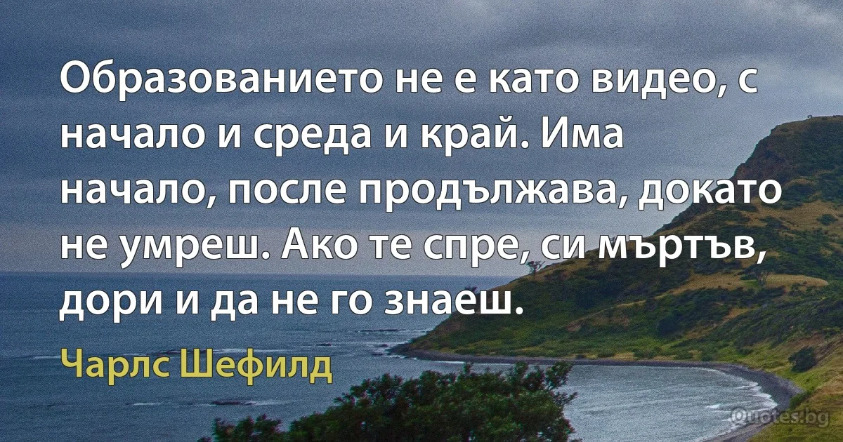 Образованието не е като видео, с начало и среда и край. Има начало, после продължава, докато не умреш. Ако те спре, си мъртъв, дори и да не го знаеш. (Чарлс Шефилд)