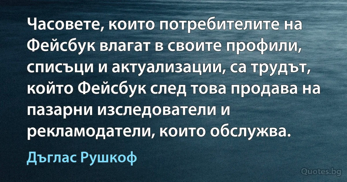 Часовете, които потребителите на Фейсбук влагат в своите профили, списъци и актуализации, са трудът, който Фейсбук след това продава на пазарни изследователи и рекламодатели, които обслужва. (Дъглас Рушкоф)