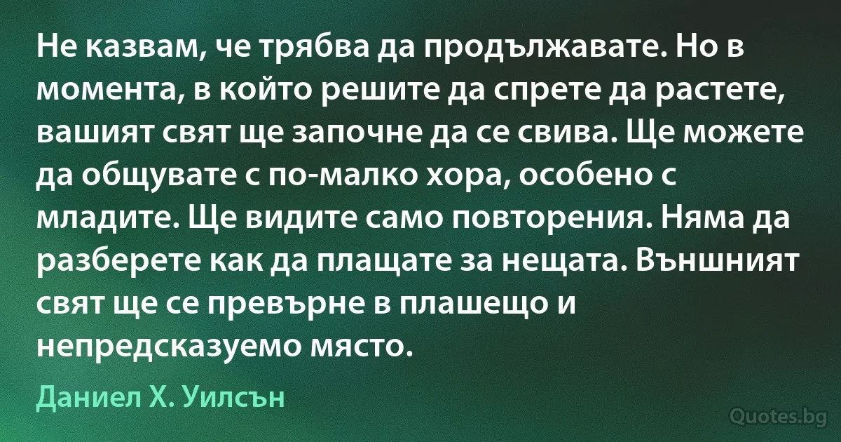 Не казвам, че трябва да продължавате. Но в момента, в който решите да спрете да растете, вашият свят ще започне да се свива. Ще можете да общувате с по-малко хора, особено с младите. Ще видите само повторения. Няма да разберете как да плащате за нещата. Външният свят ще се превърне в плашещо и непредсказуемо място. (Даниел Х. Уилсън)