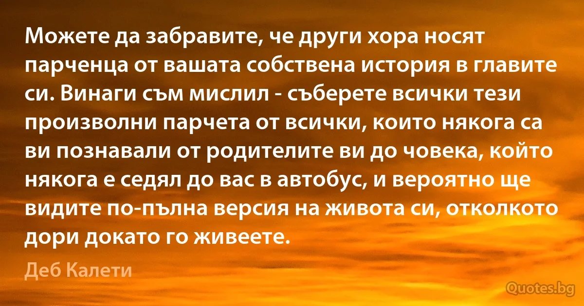 Можете да забравите, че други хора носят парченца от вашата собствена история в главите си. Винаги съм мислил - съберете всички тези произволни парчета от всички, които някога са ви познавали от родителите ви до човека, който някога е седял до вас в автобус, и вероятно ще видите по-пълна версия на живота си, отколкото дори докато го живеете. (Деб Калети)