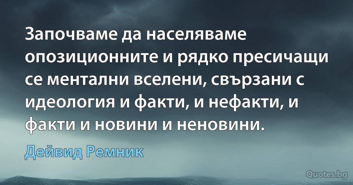 Започваме да населяваме опозиционните и рядко пресичащи се ментални вселени, свързани с идеология и факти, и нефакти, и факти и новини и неновини. (Дейвид Ремник)