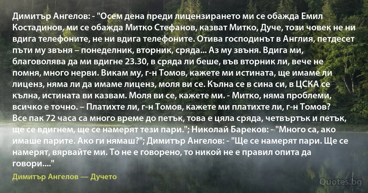 Димитър Ангелов: - "Осем дена преди лицензирането ми се обажда Емил Костадинов, ми се обажда Митко Стефанов, казват Митко, Дуче, този човек не ни вдига телефоните, не ни вдига телефоните. Отива господинът в Англия, петдесет пъти му звъня – понеделник, вторник, сряда... Аз му звъня. Вдига ми, благоволява да ми вдигне 23.30, в сряда ли беше, във вторник ли, вече не помня, много нерви. Викам му, г-н Томов, кажете ми истината, ще имаме ли лиценз, няма ли да имаме лиценз, моля ви се. Кълна се в сина си, в ЦСКА се кълна, истината ви казвам. Моля ви се, кажете ми. - Митко, няма проблеми, всичко е точно. – Платихте ли, г-н Томов, кажете ми платихте ли, г-н Томов? Все пак 72 часа са много време до петък, това е цяла сряда, четвъртък и петък, ще се вдигнем, ще се намерят тези пари."; Николай Бареков: - "Много са, ако имаше парите. Ако ги нямаш?"; Димитър Ангелов: - "Ще се намерят пари. Ще се намерят, вярвайте ми. То не е говорено, то никой не е правил опита да говори...." (Димитър Ангелов — Дучето)