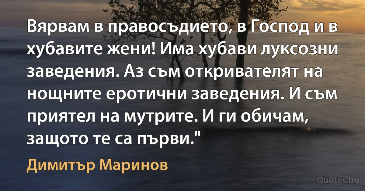 Вярвам в правосъдието, в Господ и в хубавите жени! Има хубави луксозни заведения. Аз съм откривателят на нощните еротични заведения. И съм приятел на мутрите. И ги обичам, защото те са първи." (Димитър Маринов)