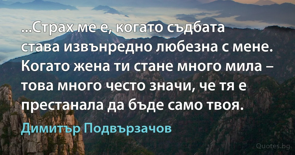 ...Страх ме е, когато съдбата става извънредно любезна с мене. Когато жена ти стане много мила – това много често значи, че тя е престанала да бъде само твоя. (Димитър Подвързачов)