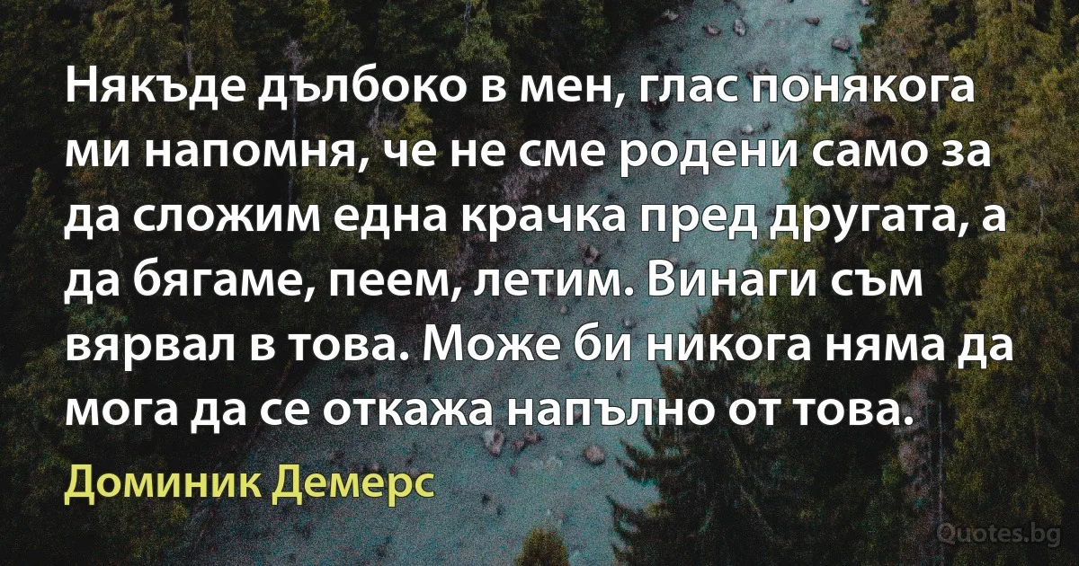 Някъде дълбоко в мен, глас понякога ми напомня, че не сме родени само за да сложим една крачка пред другата, а да бягаме, пеем, летим. Винаги съм вярвал в това. Може би никога няма да мога да се откажа напълно от това. (Доминик Демерс)