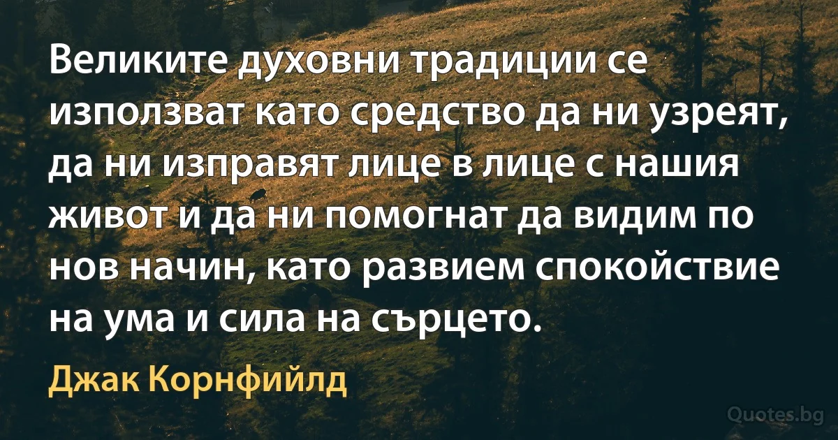 Великите духовни традиции се използват като средство да ни узреят, да ни изправят лице в лице с нашия живот и да ни помогнат да видим по нов начин, като развием спокойствие на ума и сила на сърцето. (Джак Корнфийлд)