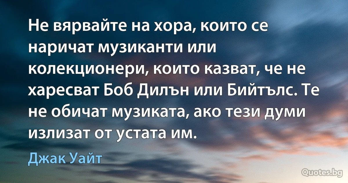 Не вярвайте на хора, които се наричат музиканти или колекционери, които казват, че не харесват Боб Дилън или Бийтълс. Те не обичат музиката, ако тези думи излизат от устата им. (Джак Уайт)