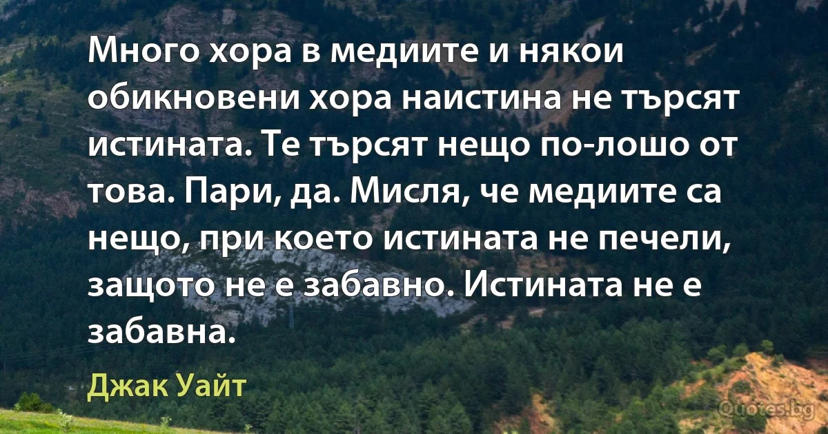 Много хора в медиите и някои обикновени хора наистина не търсят истината. Те търсят нещо по-лошо от това. Пари, да. Мисля, че медиите са нещо, при което истината не печели, защото не е забавно. Истината не е забавна. (Джак Уайт)