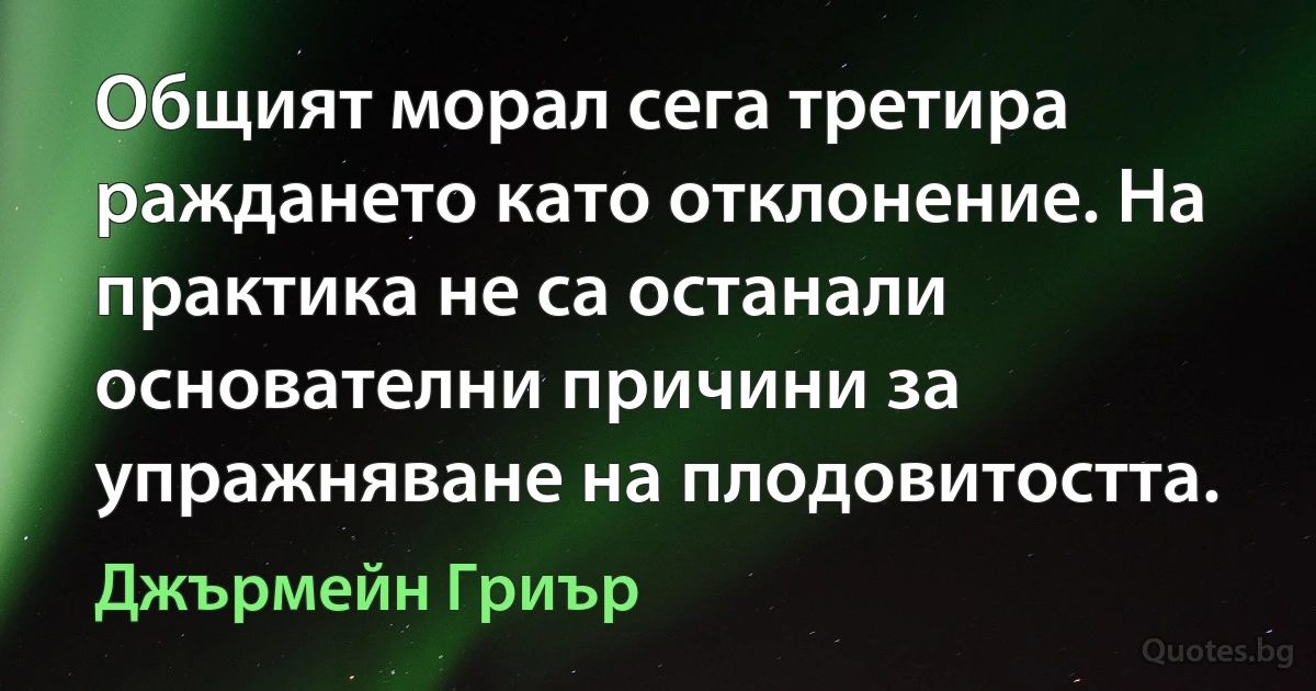 Общият морал сега третира раждането като отклонение. На практика не са останали основателни причини за упражняване на плодовитостта. (Джърмейн Гриър)