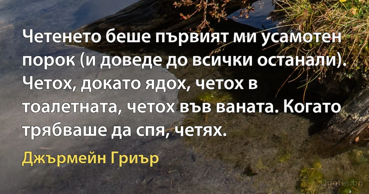 Четенето беше първият ми усамотен порок (и доведе до всички останали). Четох, докато ядох, четох в тоалетната, четох във ваната. Когато трябваше да спя, четях. (Джърмейн Гриър)