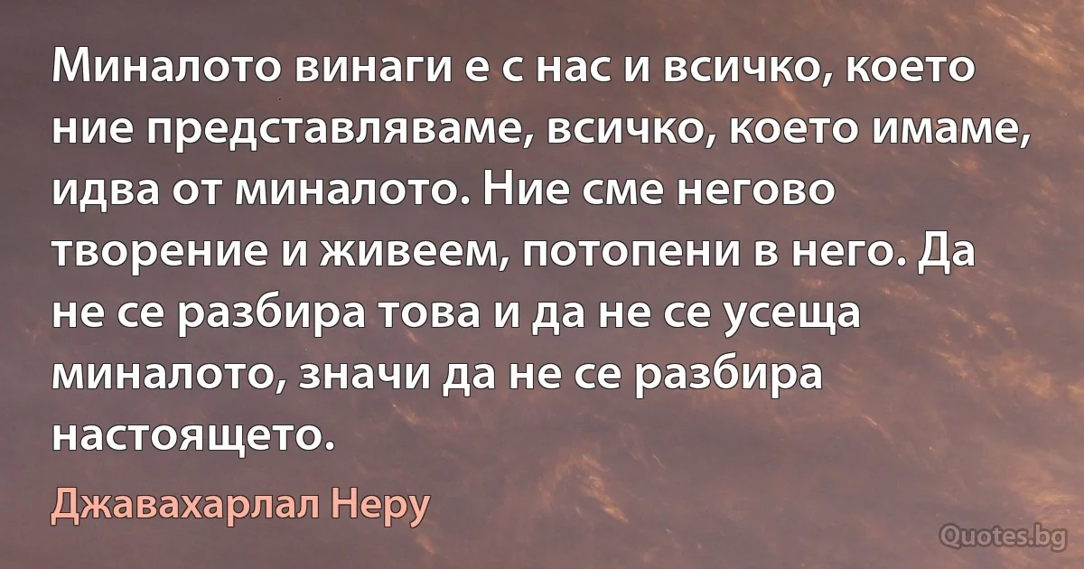 Миналото винаги е с нас и всичко, което ние представляваме, всичко, което имаме, идва от миналото. Ние сме негово творение и живеем, потопени в него. Да не се разбира това и да не се усеща миналото, значи да не се разбира настоящето. (Джавахарлал Неру)