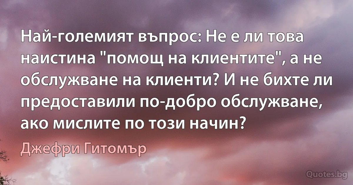 Най-големият въпрос: Не е ли това наистина "помощ на клиентите", а не обслужване на клиенти? И не бихте ли предоставили по-добро обслужване, ако мислите по този начин? (Джефри Гитомър)