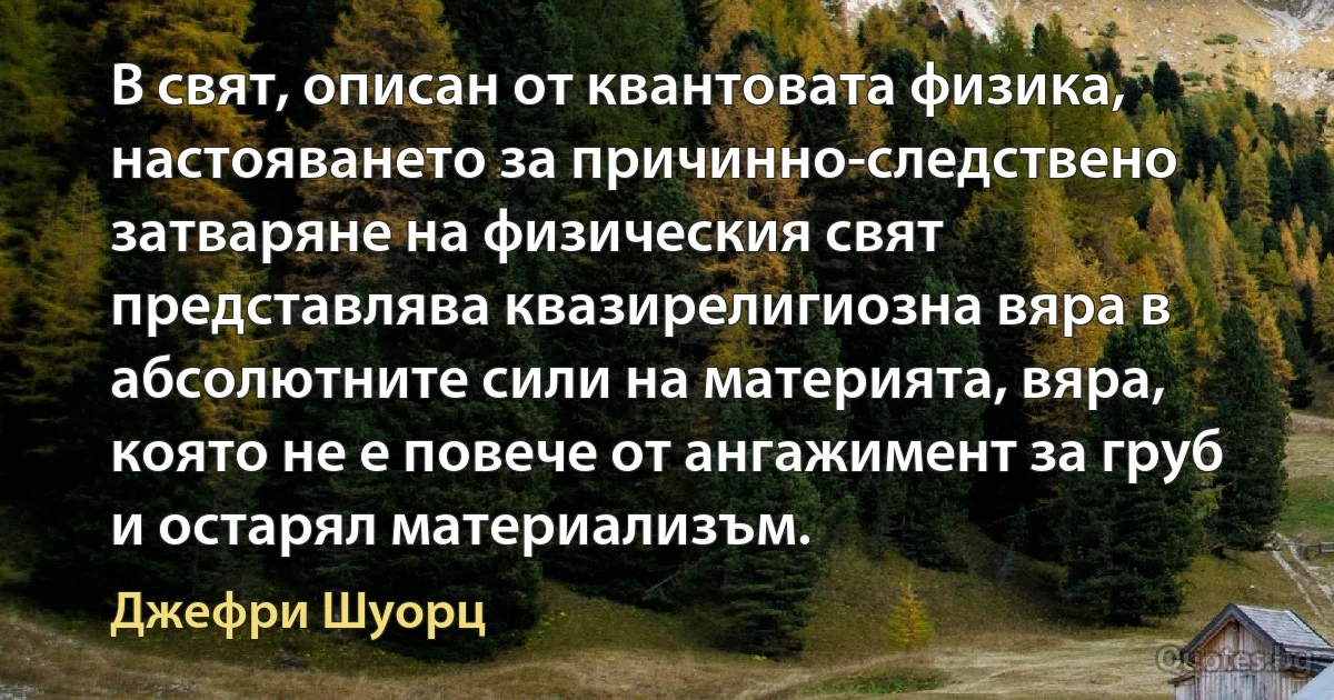 В свят, описан от квантовата физика, настояването за причинно-следствено затваряне на физическия свят представлява квазирелигиозна вяра в абсолютните сили на материята, вяра, която не е повече от ангажимент за груб и остарял материализъм. (Джефри Шуорц)