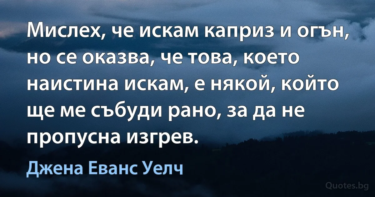 Мислех, че искам каприз и огън, но се оказва, че това, което наистина искам, е някой, който ще ме събуди рано, за да не пропусна изгрев. (Джена Еванс Уелч)