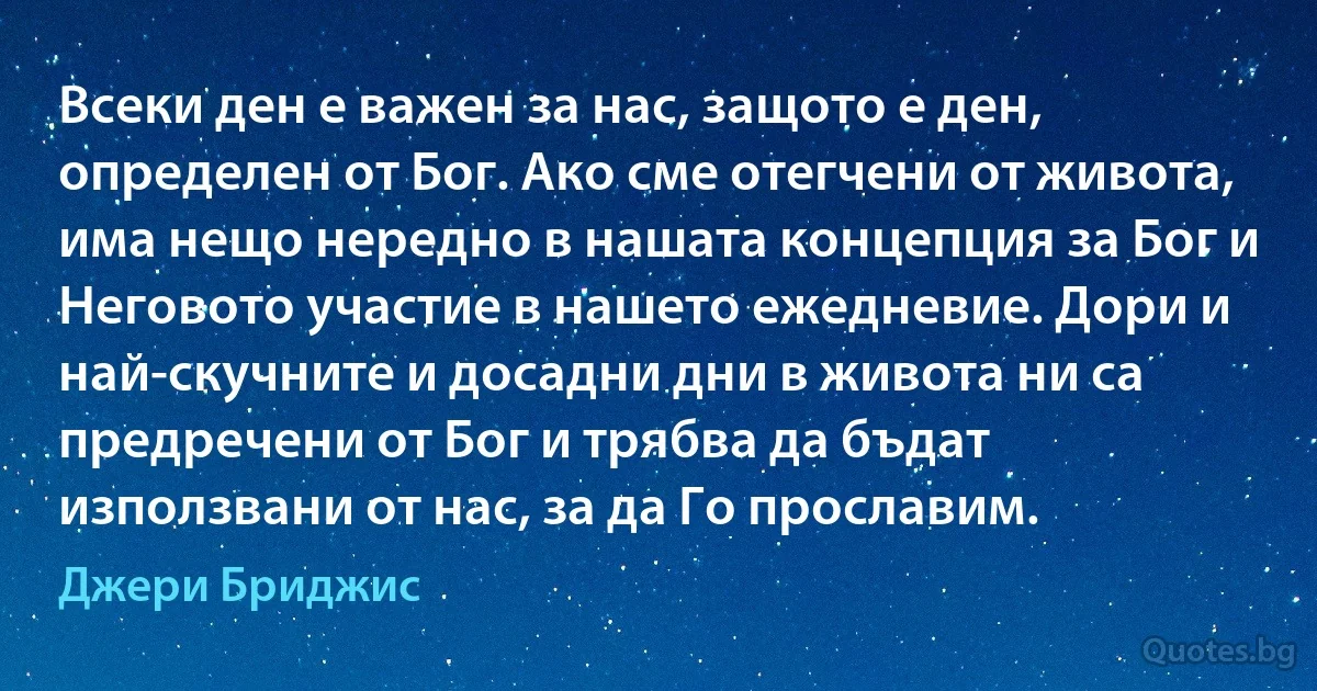 Всеки ден е важен за нас, защото е ден, определен от Бог. Ако сме отегчени от живота, има нещо нередно в нашата концепция за Бог и Неговото участие в нашето ежедневие. Дори и най-скучните и досадни дни в живота ни са предречени от Бог и трябва да бъдат използвани от нас, за да Го прославим. (Джери Бриджис)