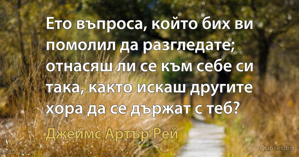 Ето въпроса, който бих ви помолил да разгледате; отнасяш ли се към себе си така, както искаш другите хора да се държат с теб? (Джеймс Артър Рей)