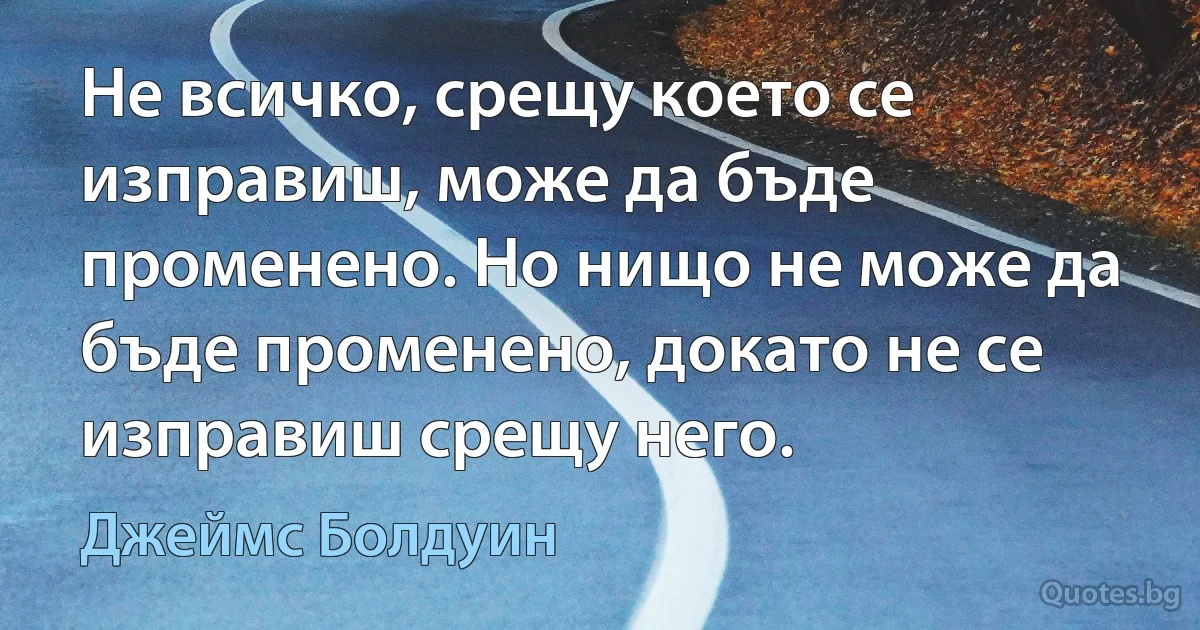 Не всичко, срещу което се изправиш, може да бъде променено. Но нищо не може да бъде променено, докато не се изправиш срещу него. (Джеймс Болдуин)